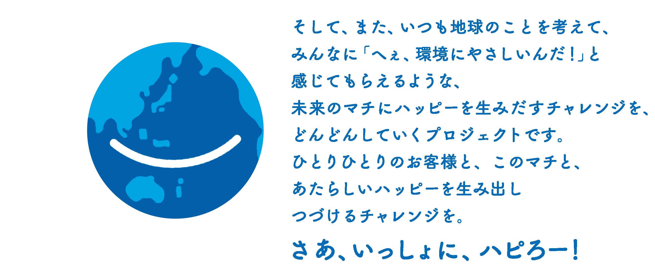 そして、また、いつも地球のことを考えて、みんなに「へぇ、環境にやさしいんだ！」と感じてもらえるような、未来のマチにハッピーを生み出すチャレンジを、どんどんしていくプロジェクトです。ひとりひとりのお客様と、このマチと、あたらしいハッピーを生み出しつづけるチャレンジを。さあ、いっしょに、ハピろー！