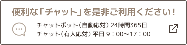 便利な「チャット」を是非ご利用ください！ チャットボット（自動応対）24時間365日 チャット（有人応対）平日9:00～17:00