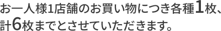 お一人様1店舗のお買い物につき各種1枚、計6枚までとさせていただきます。
