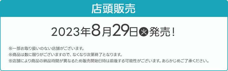 店頭販売 2023年8月29日(火)発売！ ※一部お取り扱いのない店舗がございます。 ※商品は数に限りがございますので、なくなり次第終了となります。 ※店舗により商品の納品時間が異なるため販売開始日時は前後する可能性がございます。あらかじめご了承ください。