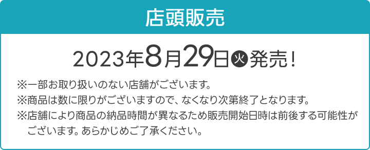 店頭販売 2023年8月29日(火)発売！ ※一部お取り扱いのない店舗がございます。 ※商品は数に限りがございますので、なくなり次第終了となります。 ※店舗により商品の納品時間が異なるため販売開始日時は前後する可能性がございます。あらかじめご了承ください。