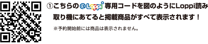 ①こちらの@Loppi専用コードを図のようにLoppi読み取り機にあてると掲載商品が全て表示されます！ ※予約開始前には商品は表示されません。