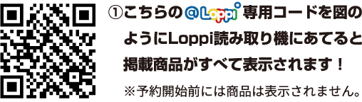 ①こちらの@Loppi専用コードを図のようにLoppi読み取り機にあてると掲載商品が全て表示されます！ ※予約開始前には商品は表示されません。