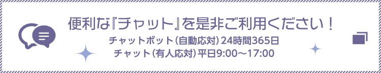 便利な「チャット」を是非ご利用ください！チャットボット（自動対応）24時間365日 チャット（有人対応）平日9:00～17:00