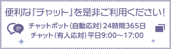 便利な「チャット」を是非ご利用ください！チャットボット（自動対応）24時間365日 チャット（有人対応）平日9:00～17:00