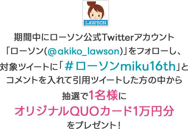 期間中にローソン公式Twitterアカウント「ローソン(@akiko_lawson)」をフォローし、対象ツイートに「＃ローソンmiku16th」とコメントを入れて引用ツイートした方の中から抽選で1名様にオリジナルQUOカード1万円分をプレゼント！