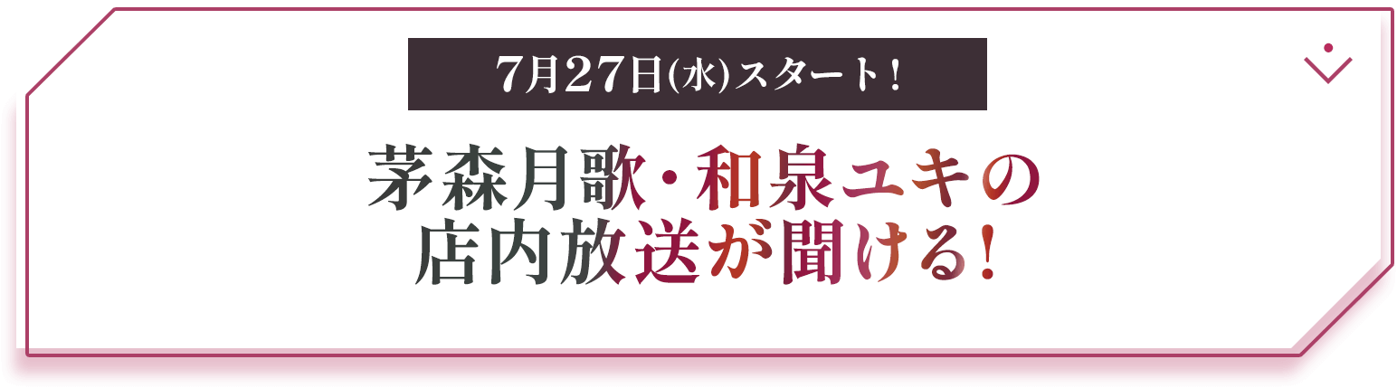 7月27日(水)スタート! 茅森月歌・和泉ユキの店内放送が聞ける!