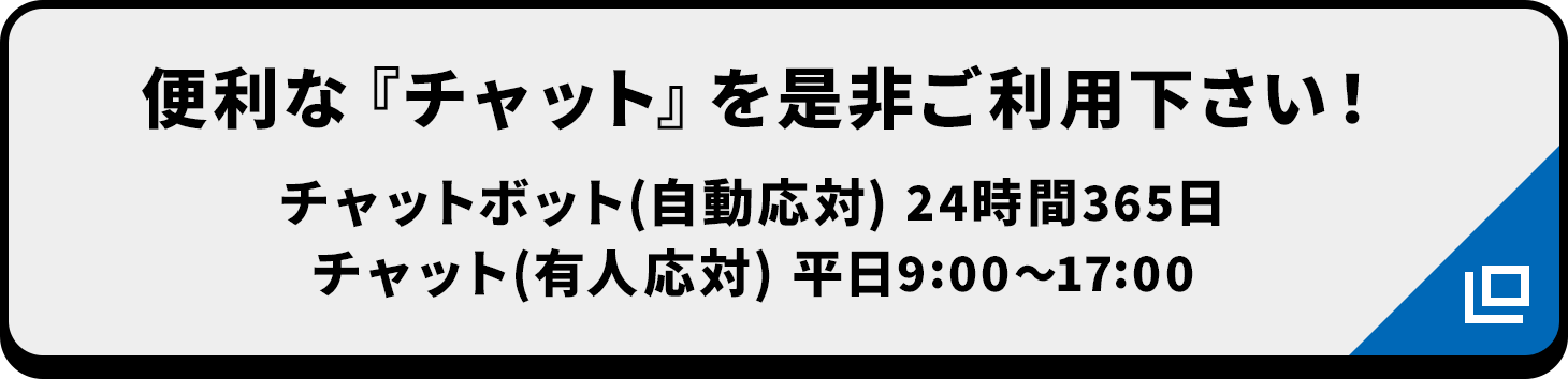 便利な『チャット』を是非ご利用下さい! チャットボット(自動応対) 24時間365日/チャット(有人応対) 平日9:00〜17:00