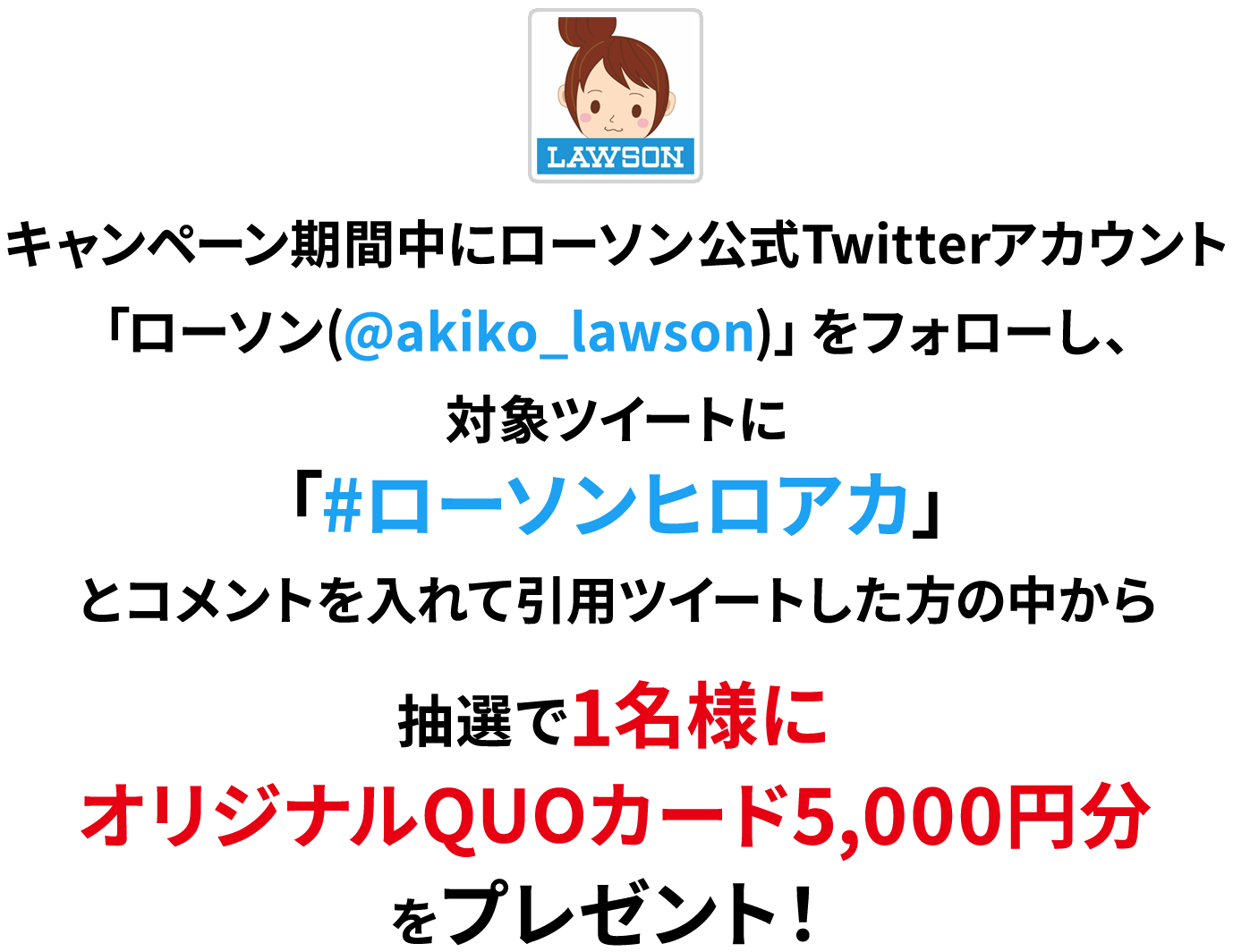 キャンペーン期間中にローソン公式Twitterアカウント「ローソン(@akiko_lawson)」をフォローし、対象ツイートに「#ローソンヒロアカ」とコメントを入れて引用ツイートした方の中から
              抽選で1名様にオリジナルQUOカード5,000円分をプレゼント！