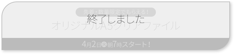 先着・数量限定でもらえる！ オリジナルA5クリアファイル 4月2日(金)朝7時スタート！ 終了しました