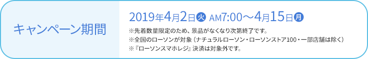 キャンペーン期間 2019年4月2日(火) AM7:00〜4月15日(月) ※先着数量限定のため、景品がなくなり次第終了です。 ※全国のローソンが対象（ナチュラルローソン・ローソンストア100・一部店舗は除く） ※『ローソンスマホレジ』決済は対象外です。