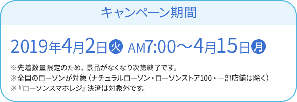 キャンペーン期間 2019年4月2日(火) AM7:00〜4月15日(月) ※先着数量限定のため、景品がなくなり次第終了です。 ※全国のローソンが対象（ナチュラルローソン・ローソンストア100・一部店舗は除く） ※『ローソンスマホレジ』決済は対象外です。