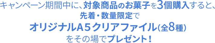 キャンペーン期間中に、対象商品のお菓子を3個購入すると、先着・数量限定でオリジナルA5クリアファイル（全8種）をその場でプレゼント！