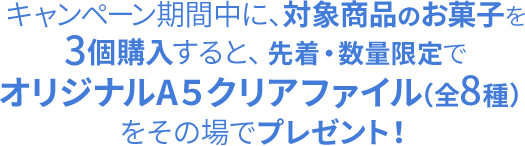 キャンペーン期間中に、対象商品のお菓子を3個購入すると、先着・数量限定でオリジナルA5クリアファイル（全8種）をその場でプレゼント！