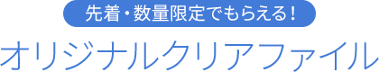 先着・数量限定でもらえる！ オリジナルクリアファイル