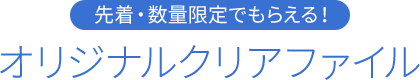 先着・数量限定でもらえる！ オリジナルクリアファイル