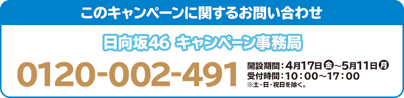 このキャンペーンに関するお問い合わせ 日向坂46 キャンペーン事務局 0120-002-491 開設期間:4月17日(金)~5月11日(月) 受付時間:10:00~17:00 ※土・日・祝日を除く。