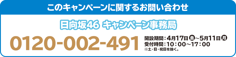 このキャンペーンに関するお問い合わせ 日向坂46 キャンペーン事務局 0120-002-491 開設期間：4月17日(金)～5月11日(月) 受付時間：10：00～17：00 ※土・日・祝日を除く。