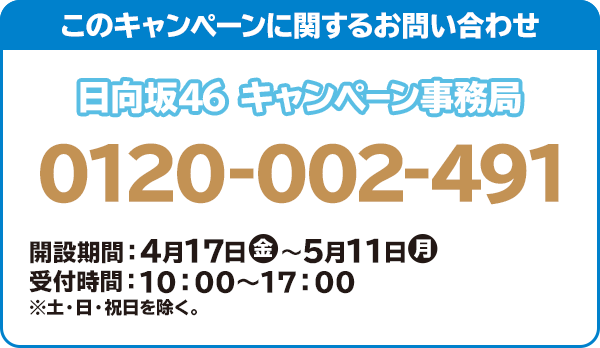このキャンペーンに関するお問い合わせ 日向坂46 キャンペーン事務局 0120-002-491 開設期間:4月17日(金)~5月11日(月) 受付時間:10:00~17:00 ※土・日・祝日を除く。