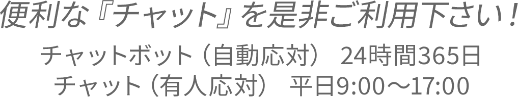 便利な『チャット』を是非ご利用下さい！チャットボット（自動応対） 24時間365日／チャット（有人応対） 平日9:00～17:00