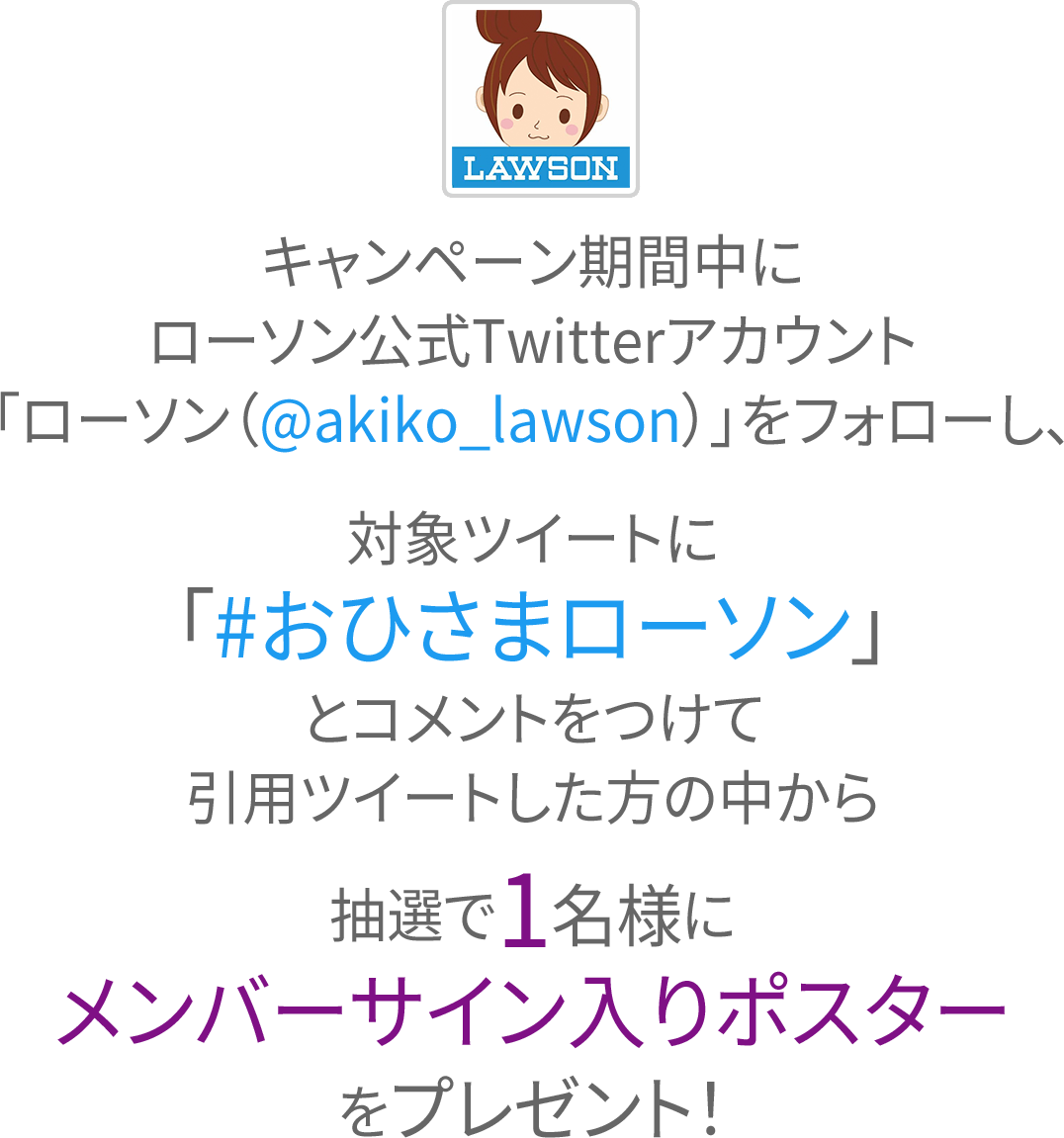 キャンペーン期間中にローソン公式Twitterアカウント「ローソン（@akiko_lawson）」をフォローし、対象ツイートに「#おひさまローソン」とコメントをつけて引用ツイートした方の中から抽選で1名様にメンバーサイン入りポスターをプレゼント！