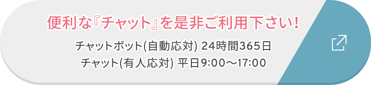 便利な『チャット』を是非ご利用下さい！ チャットボット(自動応対) 24時間365日 チャット(有人応対) 平日9:00〜17:00