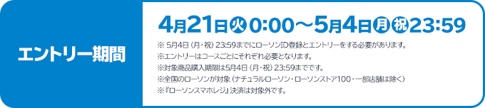 エントリー期間 4月21日(火)0:00～5月4日(月・祝)23:59 ※ 5月4日（月・祝）23:59までにローソンID登録とエントリーをする必要があります。 ※エントリーはコースごとにそれぞれ必要となります。 ※対象商品購入期限は5月4日（月・祝）23:59までです。 ※全国のローソンが対象（ナチュラルローソン・ローソンストア100・一部店舗は除く） ※『ローソンスマホレジ』決済は対象外です。