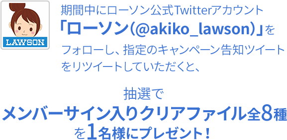 期間中にローソン公式Twitterアカウント「ローソン（@akiko_lawson）」をフォローし、指定のキャンペーン告知ツイートをリツイートしていただくと、抽選でメンバーサイン入りクリアファイル全8種を1名様にプレゼント！