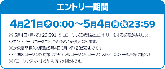 エントリー期間 4月21日(火)0:00～5月4日(月・祝)23:59 ※ 5月4日（月・祝）23:59までにローソンID登録とエントリーをする必要があります。 ※エントリーはコースごとにそれぞれ必要となります。 ※対象商品購入期限は5月4日（月・祝）23:59までです。 ※全国のローソンが対象（ナチュラルローソン・ローソンストア100・一部店舗は除く） ※『ローソンスマホレジ』決済は対象外です。