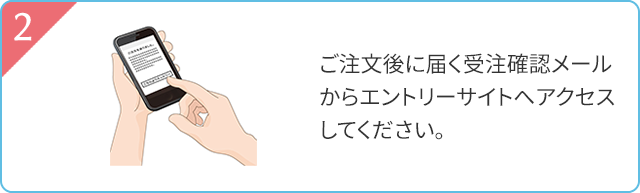 2 ご注文後に届く受注確認メールからエントリーサイトへアクセスしてください。