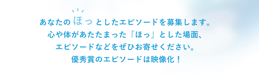 あなたのほっとしたエピソードを募集します。心や体があたたまった「ほっ」とした場面、エピソードなどをぜひお寄せください。優秀賞のエピソードは映像化！