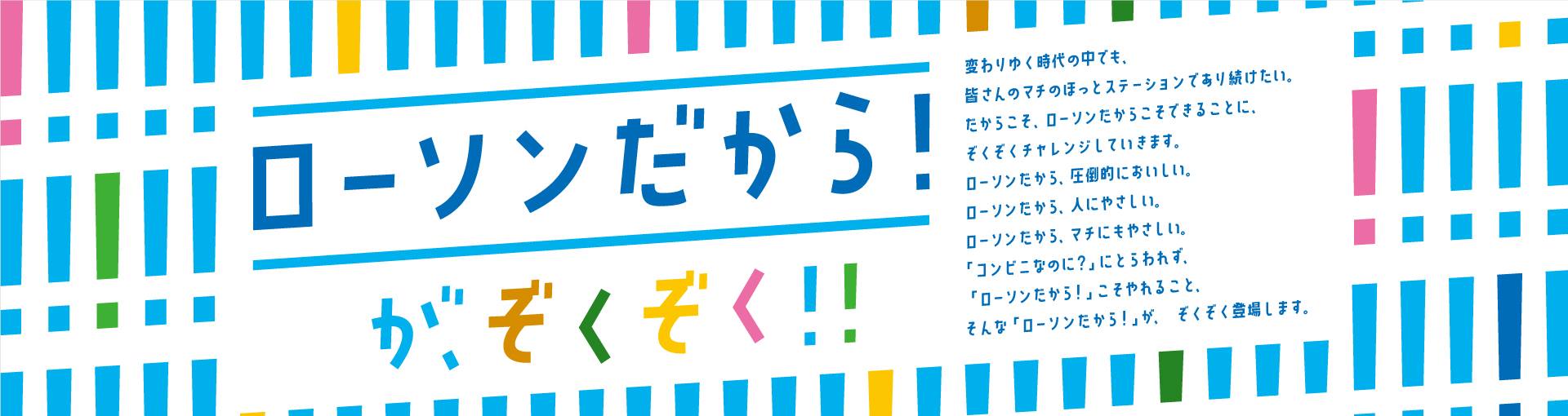 ローソンだから！が、ぞくぞく！！ 変わりゆく時代の中でも、皆さんのマチのほっとステーションであり続けたい。 だからこそ、ローソンだからこそできることに、ぞくぞくチャレンジしていきます。 ローソンだから、圧倒的においしい。 ローソンだから、人にやさしい。 ローソンだから、マチにもやさしい。 「コンビニなのに？」にとらわれず、「ローソンだから！」こそやれること。 そんな「ローソンだから！」が、ぞくぞく登場します。