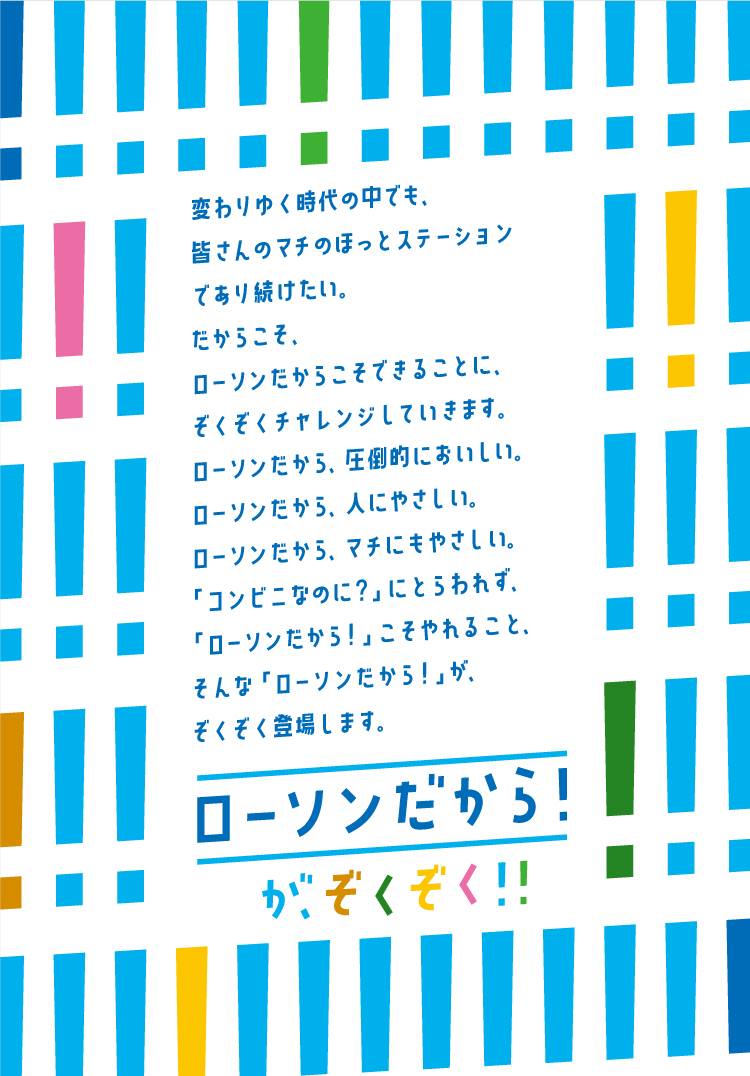 ローソンだから！が、ぞくぞく！！ 変わりゆく時代の中でも、皆さんのマチのほっとステーションであり続けたい。 だからこそ、ローソンだからこそできることに、ぞくぞくチャレンジしていきます。 ローソンだから、圧倒的においしい。 ローソンだから、人にやさしい。 ローソンだから、マチにもやさしい。 「コンビニなのに？」にとらわれず、「ローソンだから！」こそやれること。 そんな「ローソンだから！」が、ぞくぞく登場します。