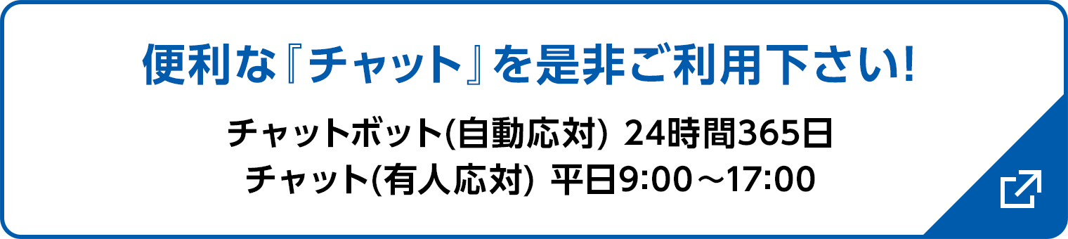 便利な『チャット』を是非ご利用下さい! チャットボット(自動応対) 24時間365日/チャット(有人応対) 平日9:00〜17:00