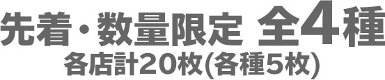 先着・数量限定 全4種　各店計20枚(各種5枚)