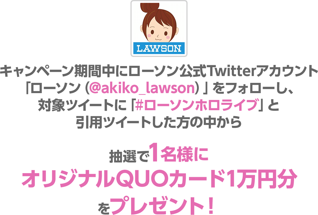 キャンペーン期間中にローソン公式Twitterアカウント「ローソン（@akiko_lawson）」をフォローし、対象ツイートに「#ローソンホロライブ」と引用ツイートした方の中から抽選で1名様にオリジナルQUOカード1万円分をプレゼント！