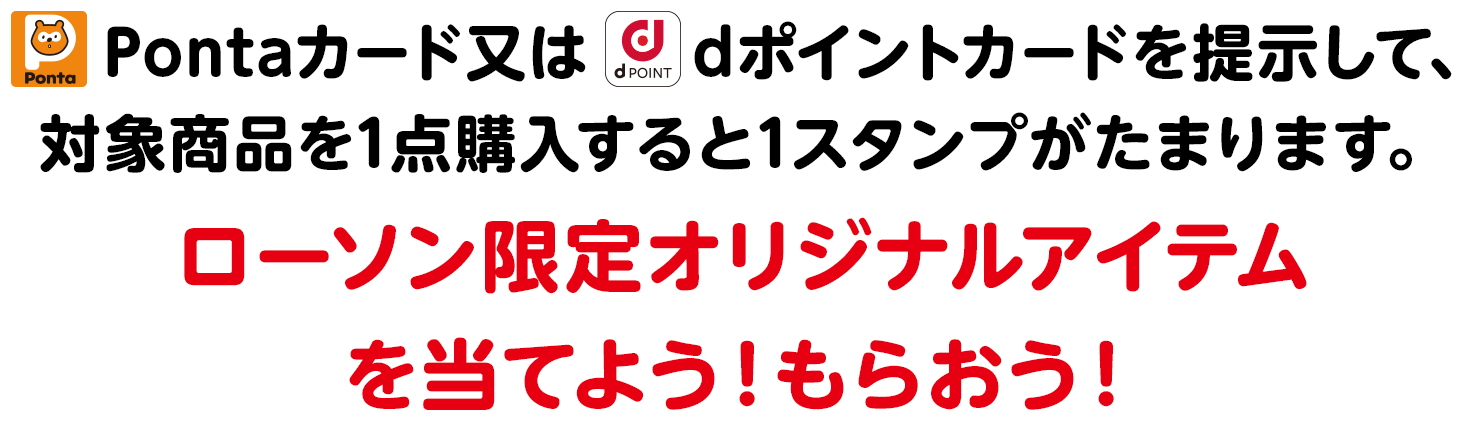 Pontaカード又はdポイントカードを提示して、対象商品を1点購入すると1スタンプがたまります。ローソン限定オリジナルアイテムを当てよう！もらおう！