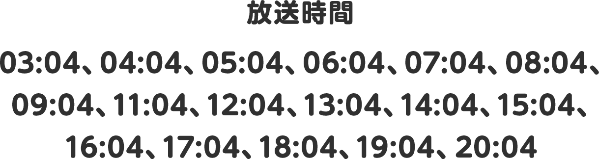 放送時間 03:04、04:04、05:04、06:04、07:04、08:04、09:04、11:04、12:04、13:04、14:04、15:04、16:04、17:04、18:04、19:04、20:04