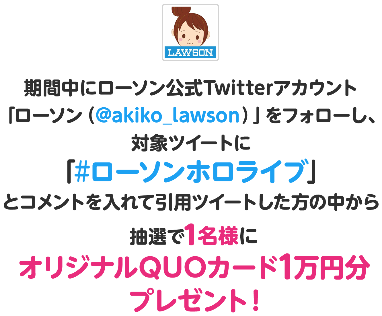 期間中にローソン公式Twitterアカウント「ローソン（@akiko_lawson）」をフォローし、対象ツイートに「#ローソンホロライブ」とコメントを入れて引用ツイートした方の中から
              抽選で1名様にオリジナルQUOカード1万円分プレゼント！