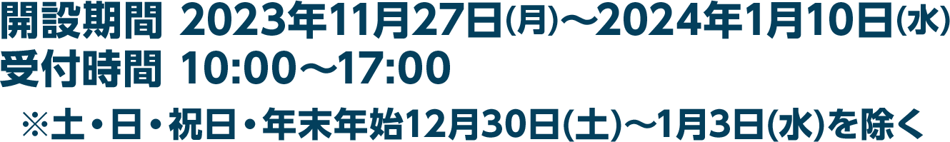 開設期間 2023年11月27日(月)～2024年1月10日(水)／受付時間 10:00～17:00　※土・日・祝日・年末年始12月30日(土)〜1月3日(水)を除く