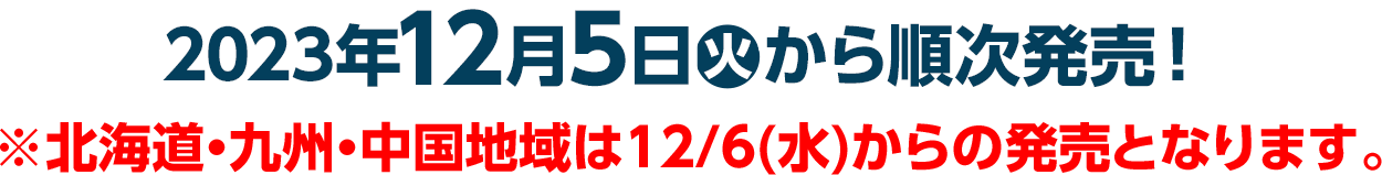 2023年12月5日(火)から順次発売！※北海道・九州・中国地域は12/6(水)からの発売となります。