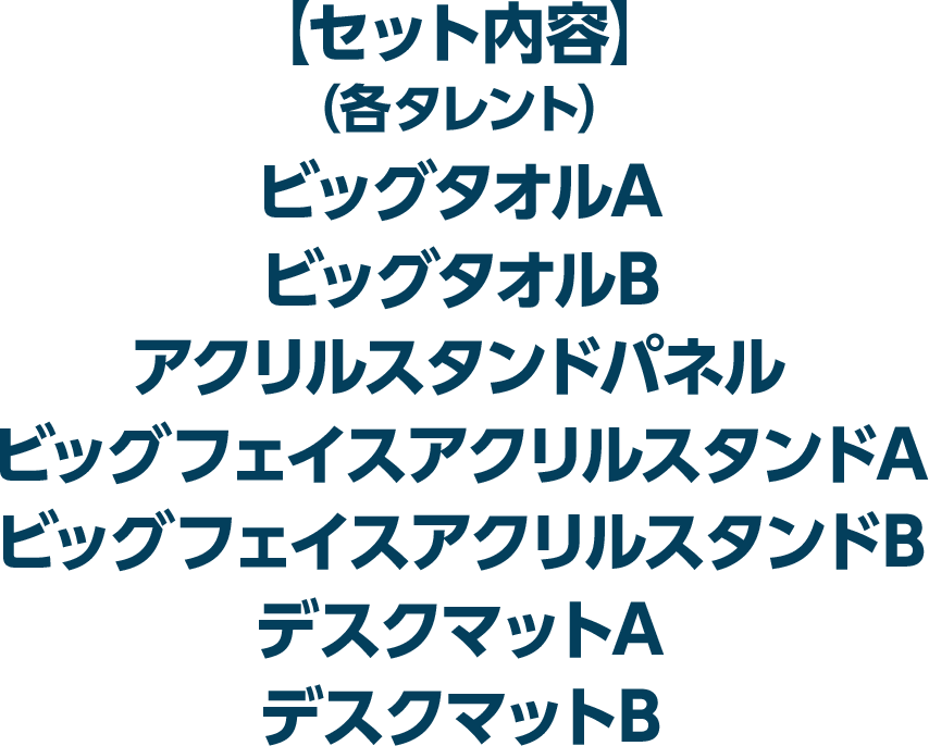 【セット内容】（各タレント）ビッグタオルA、ビッグタオルB、アクリルスタンドパネル、ビッグフェイスアクリルスタンドA、ビッグフェイスアクリルスタンドB、デスクマットA、デスクマットB