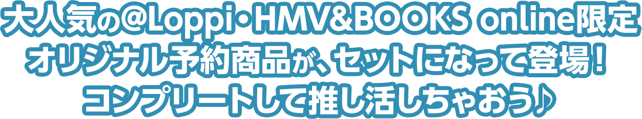 大人気の@Loppi・HMV&BOOKS online限定オリジナル予約商品が、セットになって登場！コンプリートして推し活しちゃおう♪