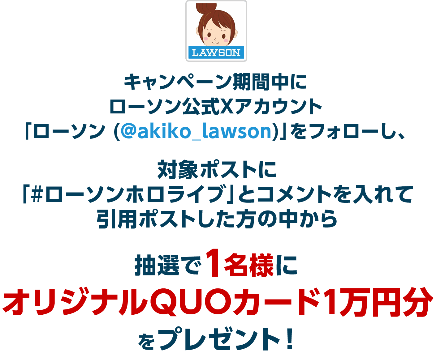 キャンペーン期間中にローソン公式Xアカウント「ローソン (@akiko_lawson)」をフォローし、対象ポストに「#ローソンホロライブ」とコメントを入れて引用ポストした方の中から抽選で1名様にオリジナルQUOカード1万円分をプレゼント！