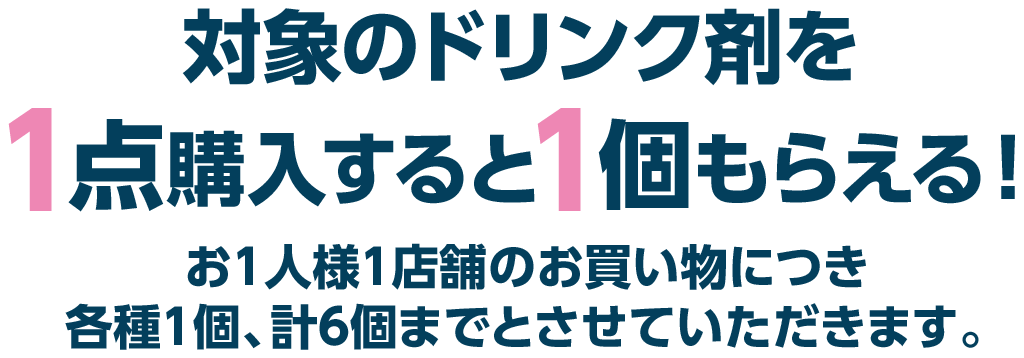 対象のドリンク剤を1点購入すると1個もらえる！お1人様1店舗のお買い物につき各種1個、計6個までとさせていただきます。