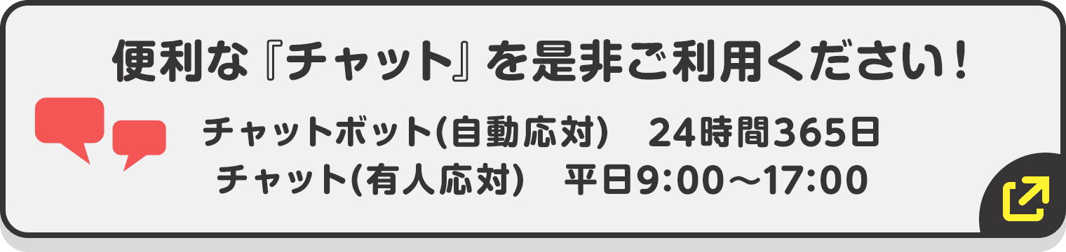 便利な『チャット』を是非ご利用下さい! チャットボット(自動応対) 24時間365日/チャット(有人応対) 平日9:00〜17:00