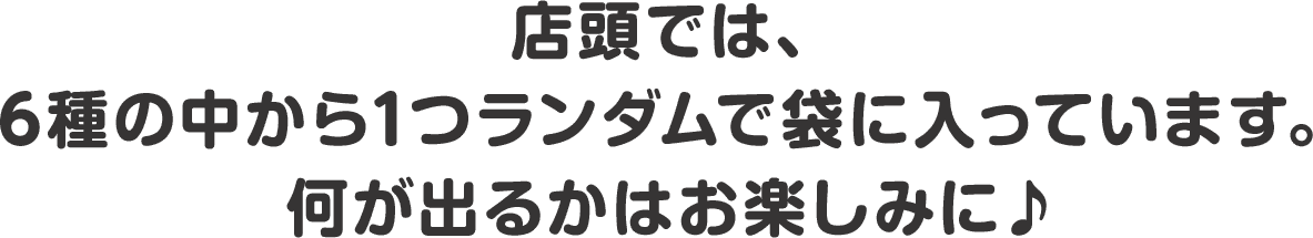 店頭では、6種の中から1つランダムで袋に入っています。何が出るかはお楽しみに♪
