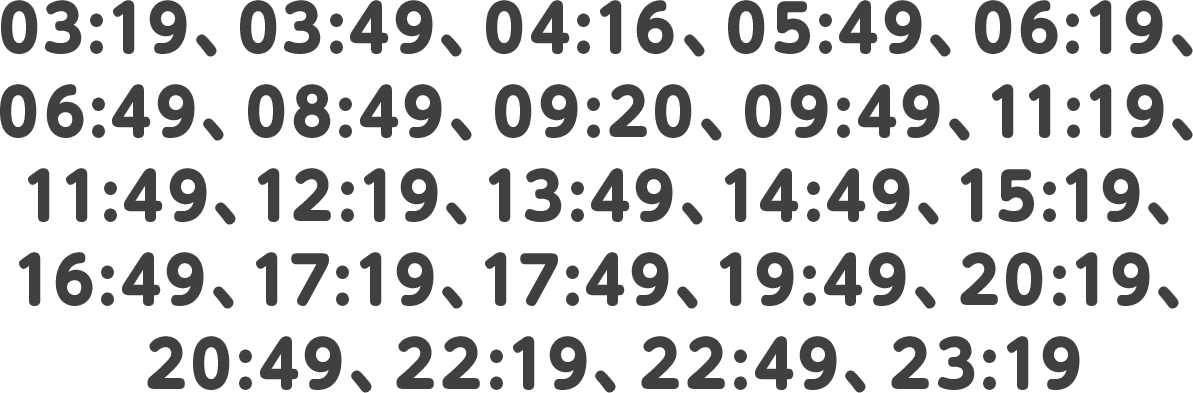 03:19、03:49、04:16、05:49、06:19、06:49、08:49、09:20、09:49、11:19、11:49、12:19、13:49、14:49、15:19、16:49、17:19、17:49、19:49、20:19、20:49、22:19、22:49、23:19