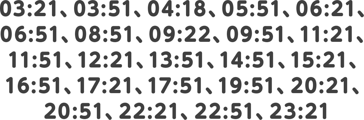 03:21、03:51、04:18、05:51、06:21、06:51、08:51、09:22、09:51、11:21、11:51、12:21、13:51、14:51、15:21、16:51、17:21、17:51、19:51、20:21、20:51、22:21、22:51、23:21