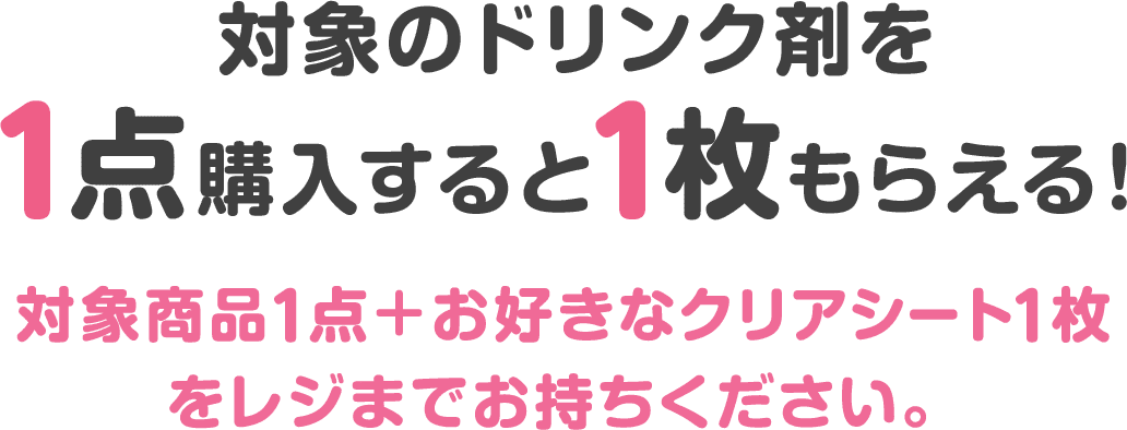 対象のドリンク剤を1点購入すると1枚もらえる！対象商品1点＋お好きなクリアシート1枚をレジまでお持ちください。